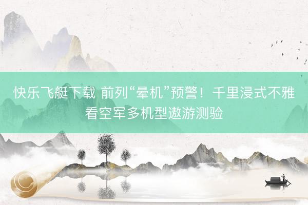 快乐飞艇下载 前列“晕机”预警！千里浸式不雅看空军多机型遨游测验