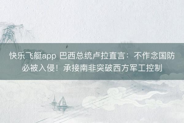 快乐飞艇app 巴西总统卢拉直言：不作念国防必被入侵！承接南非突破西方军工控制