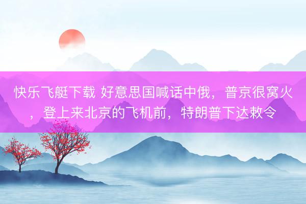 快乐飞艇下载 好意思国喊话中俄，普京很窝火，登上来北京的飞机前，特朗普下达敕令
