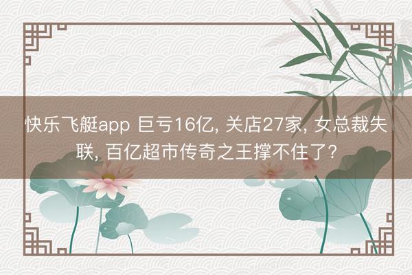 快乐飞艇app 巨亏16亿, 关店27家, 女总裁失联, 百亿超市传奇之王撑不住了?