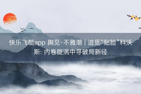快乐飞艇app 舆见·不雅潮 | 追觅“贴脸”科沃斯: 内卷旋涡中寻破局新径