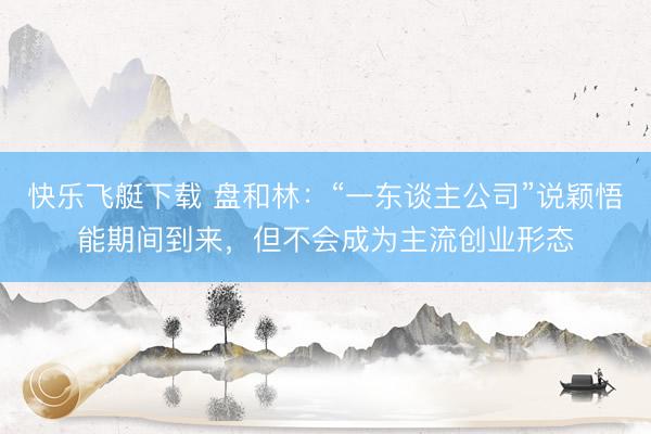 快乐飞艇下载 盘和林：“一东谈主公司”说颖悟能期间到来，但不会成为主流创业形态