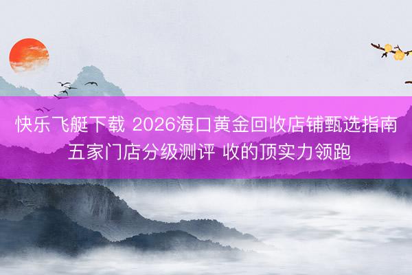 快乐飞艇下载 2026海口黄金回收店铺甄选指南 五家门店分级测评 收的顶实力领跑