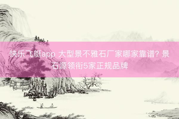 快乐飞艇app 大型景不雅石厂家哪家靠谱? 景石源领衔5家正规品牌