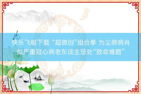 快乐飞艇下载 “超微创”组合拳 为尘肺病肖似严重冠心病老东谈主惩处“致命难题”