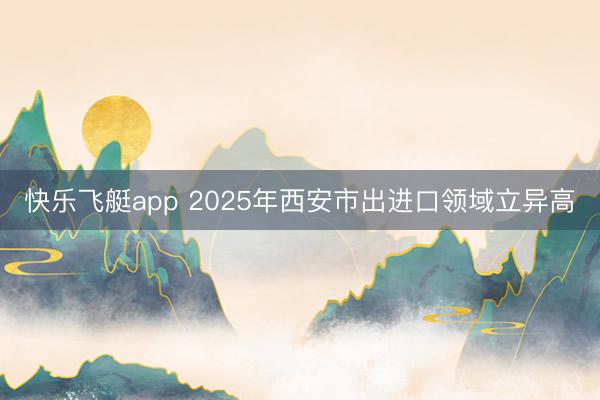 快乐飞艇app 2025年西安市出进口领域立异高
