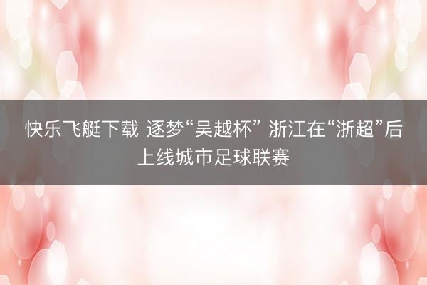 快乐飞艇下载 逐梦“吴越杯” 浙江在“浙超”后上线城市足球联赛