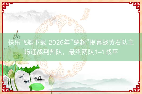 快乐飞艇下载 2026年“楚超”揭幕战黄石队主场迎战荆州队，最终两队1-1战平