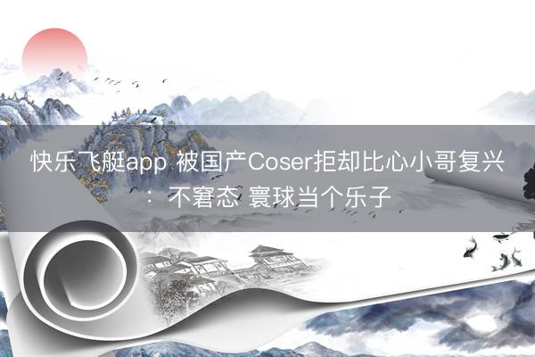 快乐飞艇app 被国产Coser拒却比心小哥复兴：不窘态 寰球当个乐子