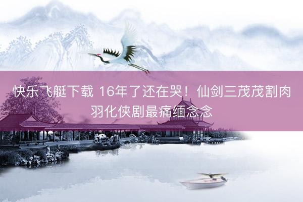 快乐飞艇下载 16年了还在哭！仙剑三茂茂割肉羽化侠剧最痛缅念念