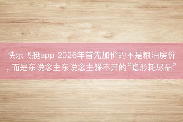 快乐飞艇app 2026年首先加价的不是粮油房价, 而是东说念主东说念主躲不开的“隐形耗尽品”
