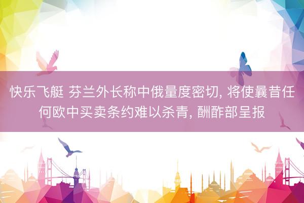 快乐飞艇 芬兰外长称中俄量度密切, 将使曩昔任何欧中买卖条约难以杀青, 酬酢部呈报