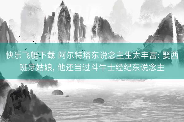 快乐飞艇下载 阿尔特塔东说念主生太丰富: 娶西班牙姑娘, 他还当过斗牛士经纪东说念主