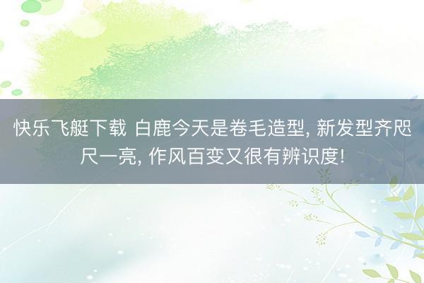 快乐飞艇下载 白鹿今天是卷毛造型, 新发型齐咫尺一亮, 作风百变又很有辨识度!