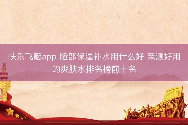 快乐飞艇app 脸部保湿补水用什么好 亲测好用的爽肤水排名榜前十名