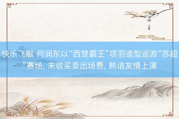 快乐飞艇 何润东以“西楚霸王”项羽造型巡游“苏超”赛场, 未收买卖出场费, 熟谙友情上演